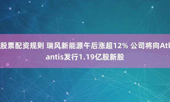 股票配资规则 瑞风新能源午后涨超12% 公司将向Atlantis发行1.19亿股新股