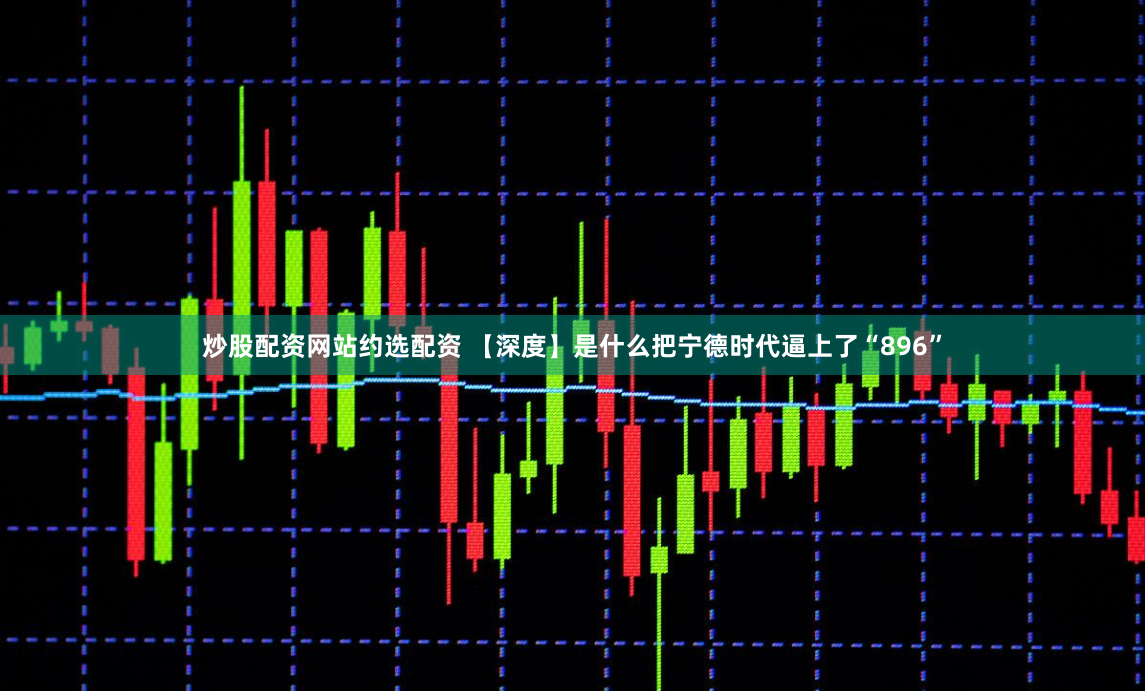 炒股配资网站约选配资 【深度】是什么把宁德时代逼上了“896”
