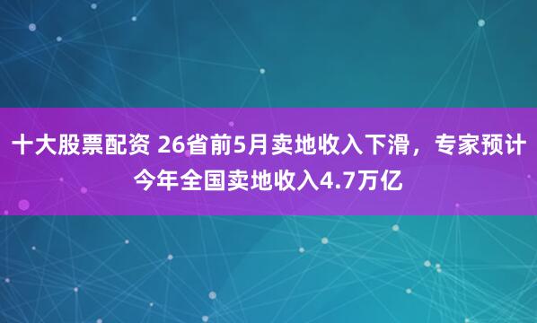 十大股票配资 26省前5月卖地收入下滑，专家预计今年全国卖地收入4.7万亿
