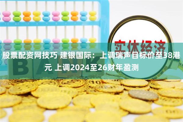 股票配资网技巧 建银国际：上调瑞声目标价至38港元 上调2024至26财年盈测