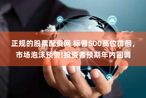 正规的股票配资网 标普500高位徘徊，市场泡沫预警!投资者预期年内回调