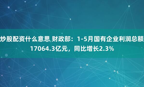炒股配资什么意思 财政部：1-5月国有企业利润总额17064.3亿元，同比增长2.3%