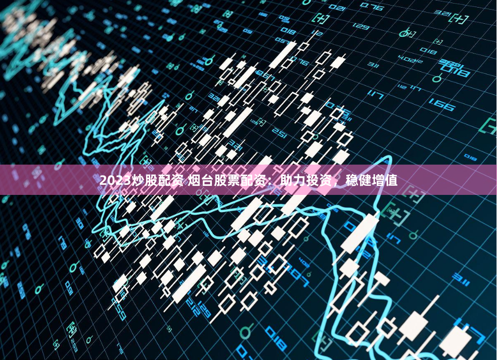 2023炒股配资 烟台股票配资：助力投资，稳健增值