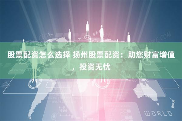 股票配资怎么选择 扬州股票配资：助您财富增值，投资无忧