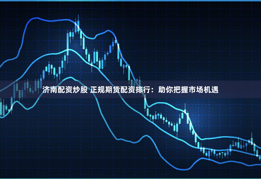 济南配资炒股 正规期货配资排行：助你把握市场机遇