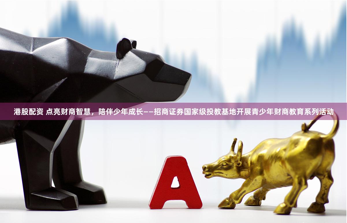 港股配资 点亮财商智慧，陪伴少年成长——招商证券国家级投教基地开展青少年财商教育系列活动