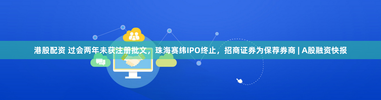 港股配资 过会两年未获注册批文，珠海赛纬IPO终止，招商证券为保荐券商 | A股融资快报