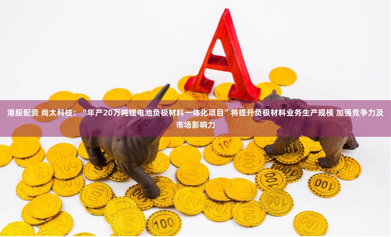 港股配资 尚太科技：“年产20万吨锂电池负极材料一体化项目”将提升负极材料业务生产规模 加强竞争力及市场影响力