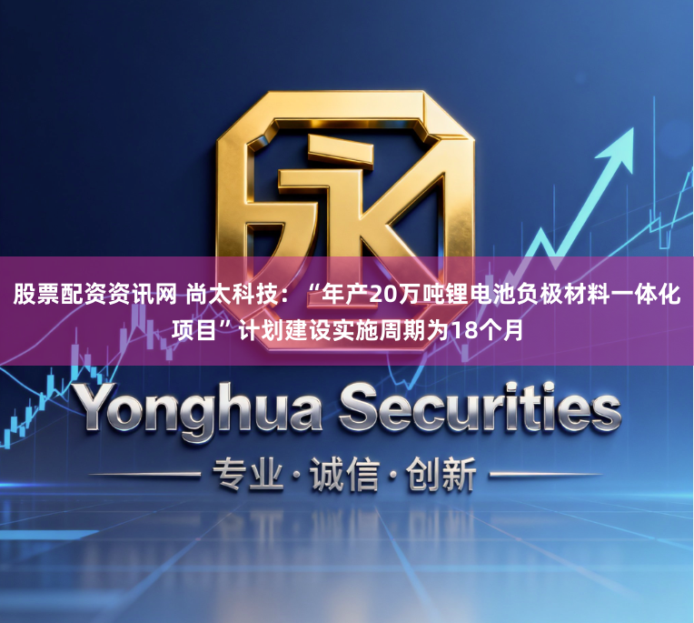 股票配资资讯网 尚太科技：“年产20万吨锂电池负极材料一体化项目”计划建设实施周期为18个月