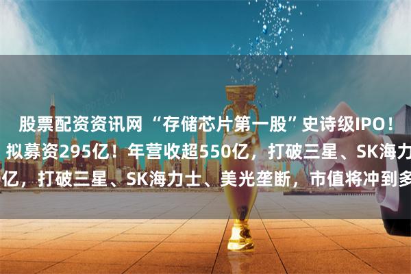 股票配资资讯网 “存储芯片第一股”史诗级IPO！3000亿长鑫科技来了，拟募资295亿！年营收超550亿，打破三星、SK海力士、美光垄断，市值将冲到多少？